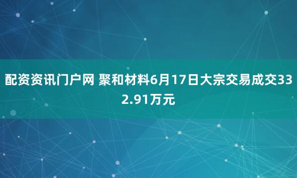 配资资讯门户网 聚和材料6月17日大宗交易成交332.91万元