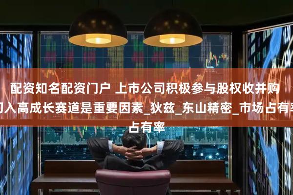 配资知名配资门户 上市公司积极参与股权收并购 切入高成长赛道是重要因素_狄兹_东山精密_市场占有率