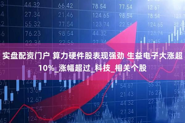 实盘配资门户 算力硬件股表现强劲 生益电子大涨超10%_涨幅超过_科技_相关个股