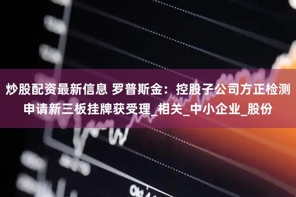 炒股配资最新信息 罗普斯金：控股子公司方正检测申请新三板挂牌获受理_相关_中小企业_股份