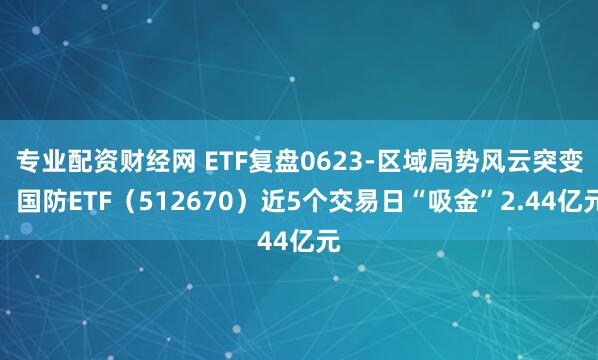 专业配资财经网 ETF复盘0623-区域局势风云突变，国防ETF（512670）近5个交易日“吸金”2.44亿元