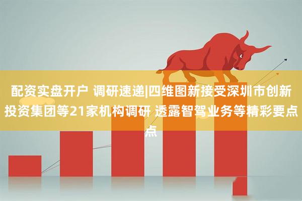 配资实盘开户 调研速递|四维图新接受深圳市创新投资集团等21家机构调研 透露智驾业务等精彩要点