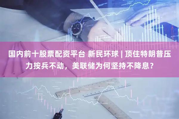 国内前十股票配资平台 新民环球 | 顶住特朗普压力按兵不动，美联储为何坚持不降息？