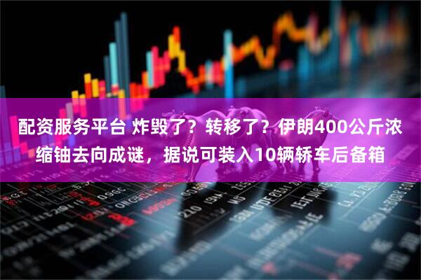 配资服务平台 炸毁了？转移了？伊朗400公斤浓缩铀去向成谜，据说可装入10辆轿车后备箱