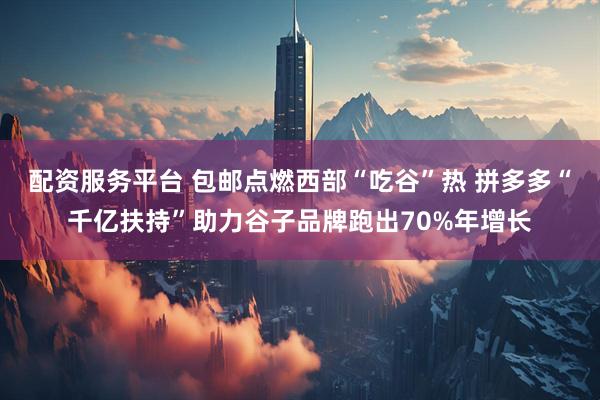 配资服务平台 包邮点燃西部“吃谷”热 拼多多“千亿扶持”助力谷子品牌跑出70%年增长