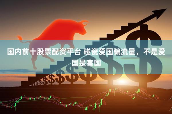 国内前十股票配资平台 碰瓷爱国骗流量，不是爱国是害国
