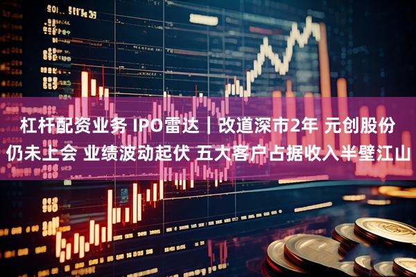 杠杆配资业务 IPO雷达｜改道深市2年 元创股份仍未上会 业绩波动起伏 五大客户占据收入半壁江山