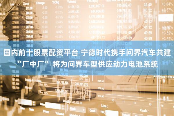 国内前十股票配资平台 宁德时代携手问界汽车共建“厂中厂” 将为问界车型供应动力电池系统