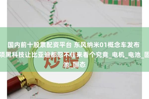 国内前十股票配资平台 东风纳米01概念车发布 多项黑科技让比亚迪都忍不住来看个究竟_电机_电池_固态
