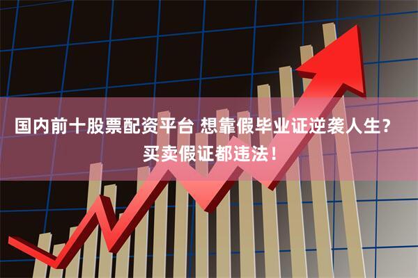 国内前十股票配资平台 想靠假毕业证逆袭人生？ 买卖假证都违法！