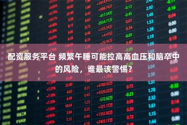配资服务平台 频繁午睡可能拉高高血压和脑卒中的风险，谁最该警惕？