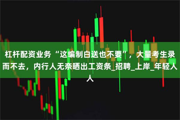 杠杆配资业务 “这编制白送也不要”，大量考生录而不去，内行人无奈晒出工资条_招聘_上岸_年轻人