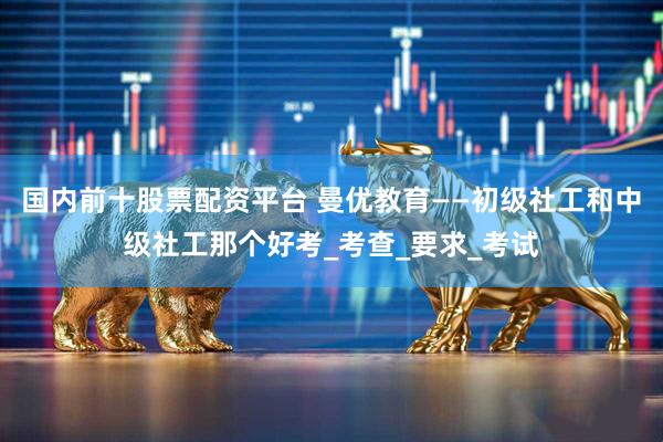 国内前十股票配资平台 曼优教育——初级社工和中级社工那个好考_考查_要求_考试