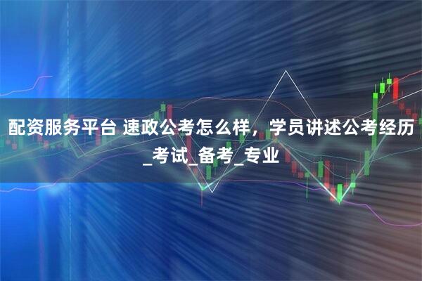 配资服务平台 速政公考怎么样，学员讲述公考经历_考试_备考_专业