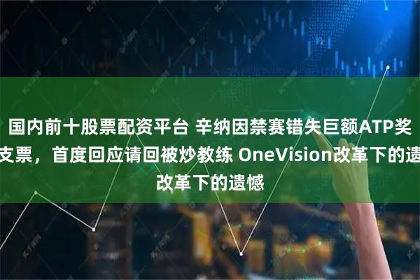 国内前十股票配资平台 辛纳因禁赛错失巨额ATP奖金支票，首度回应请回被炒教练 OneVision改革下的遗憾