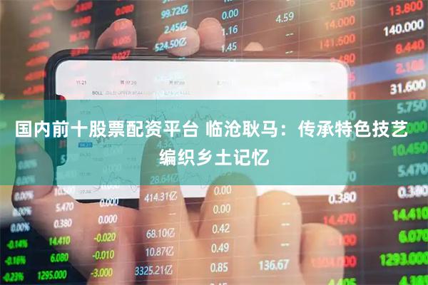 国内前十股票配资平台 临沧耿马：传承特色技艺 编织乡土记忆