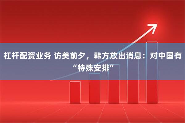 杠杆配资业务 访美前夕，韩方放出消息：对中国有“特殊安排”