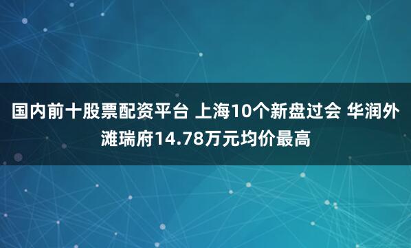 国内前十股票配资平台 上海10个新盘过会 华润外滩瑞府14.78万元均价最高