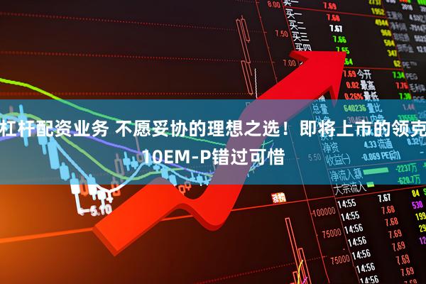 杠杆配资业务 不愿妥协的理想之选！即将上市的领克10EM-P错过可惜