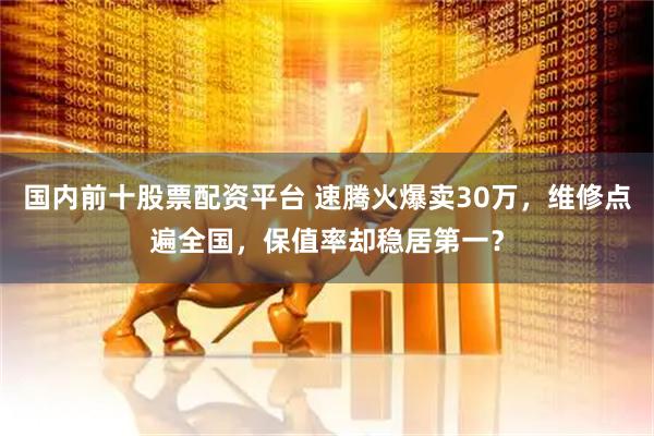 国内前十股票配资平台 速腾火爆卖30万，维修点遍全国，保值率却稳居第一？