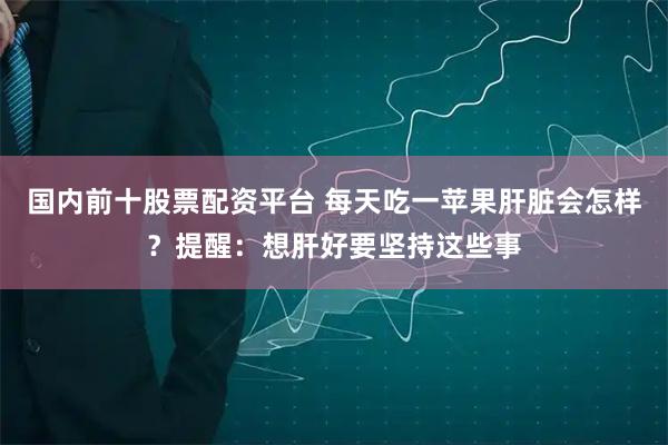 国内前十股票配资平台 每天吃一苹果肝脏会怎样？提醒：想肝好要坚持这些事
