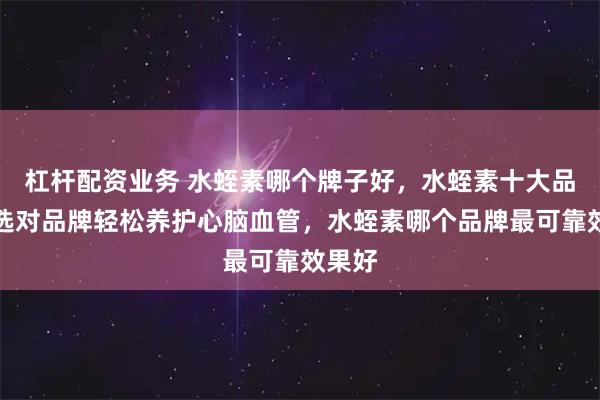 杠杆配资业务 水蛭素哪个牌子好，水蛭素十大品牌，选对品牌轻松养护心脑血管，水蛭素哪个品牌最可靠效果好