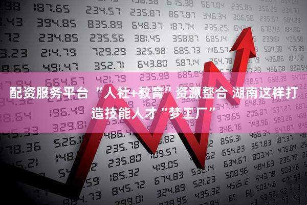 配资服务平台 “人社+教育”资源整合 湖南这样打造技能人才“梦工厂”