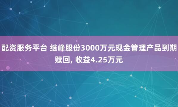 配资服务平台 继峰股份3000万元现金管理产品到期赎回, 收益4.25万元