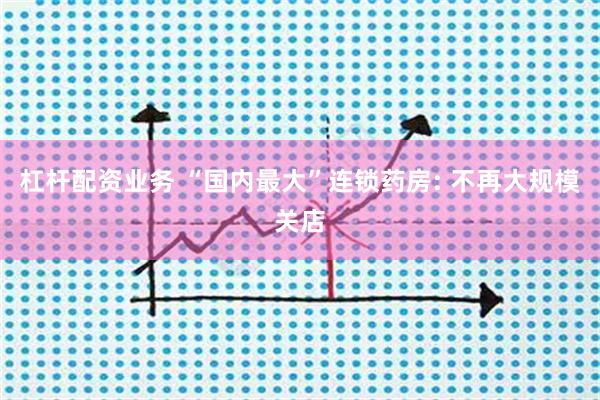 杠杆配资业务 “国内最大”连锁药房: 不再大规模关店