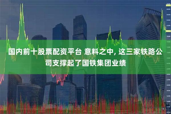国内前十股票配资平台 意料之中, 这三家铁路公司支撑起了国铁集团业绩
