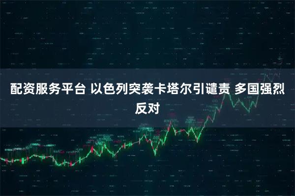 配资服务平台 以色列突袭卡塔尔引谴责 多国强烈反对