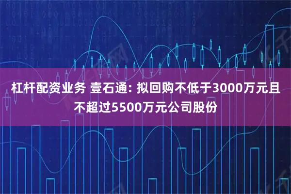 杠杆配资业务 壹石通: 拟回购不低于3000万元且不超过5500万元公司股份