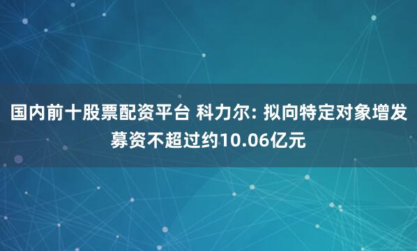 国内前十股票配资平台 科力尔: 拟向特定对象增发募资不超过约10.06亿元