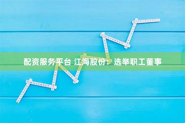 配资服务平台 江海股份：选举职工董事