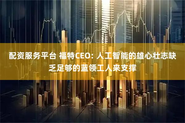 配资服务平台 福特CEO: 人工智能的雄心壮志缺乏足够的蓝领工人来支撑