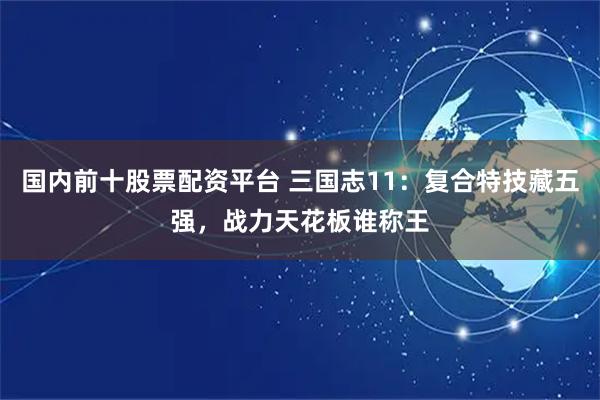 国内前十股票配资平台 三国志11：复合特技藏五强，战力天花板谁称王