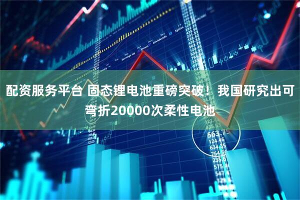 配资服务平台 固态锂电池重磅突破！我国研究出可弯折20000次柔性电池