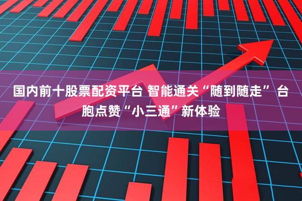 国内前十股票配资平台 智能通关“随到随走” 台胞点赞“小三通”新体验