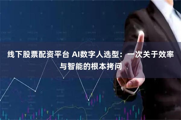 线下股票配资平台 AI数字人选型：一次关于效率与智能的根本拷问